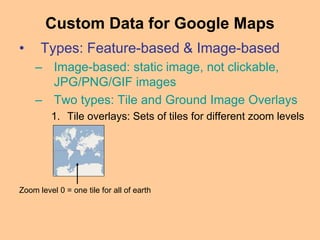 • Types: Feature-based & Image-based
– Image-based: static image, not clickable,
JPG/PNG/GIF images
– Two types: Tile and Ground Image Overlays
1. Tile overlays: Sets of tiles for different zoom levels
Custom Data for Google Maps
Zoom level 0 = one tile for all of earth
 
