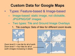 • Types: Feature-based & Image-based
– Image-based: static image, not clickable,
JPG/PNG/GIF images
– Two types: Tile and Ground Image Overlays
1. Tile overlays: Sets of tiles for different zoom levels
Custom Data for Google Maps
Zoom level 0 = one tile for all of earth
Zoom level 1 = four tiles for all of
earth (images increasing in detail)
 