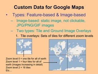 • Types: Feature-based & Image-based
– Image-based: static image, not clickable,
JPG/PNG/GIF images
– Two types: Tile and Ground Image Overlays
1. Tile overlays: Sets of tiles for different zoom levels
Custom Data for Google Maps
Zoom level 0 = one tile for all of earth
Zoom level 1 = four tiles for all of
earth (images increasing in detail)
Zoom level 2 = 16 tiles
Etc…
 