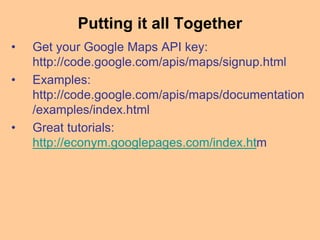 Putting it all Together
• Get your Google Maps API key:
http://code.google.com/apis/maps/signup.html
• Examples:
http://code.google.com/apis/maps/documentation
/examples/index.html
• Great tutorials:
http://econym.googlepages.com/index.htm
 