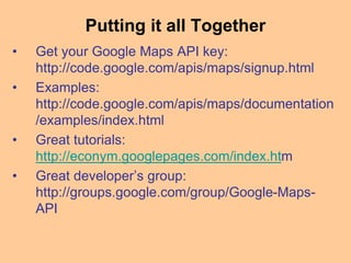 Putting it all Together
• Get your Google Maps API key:
http://code.google.com/apis/maps/signup.html
• Examples:
http://code.google.com/apis/maps/documentation
/examples/index.html
• Great tutorials:
http://econym.googlepages.com/index.htm
• Great developer’s group:
http://groups.google.com/group/Google-Maps-
API
 