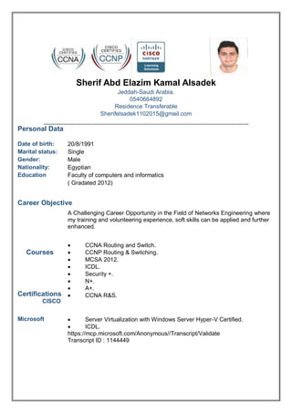 Sherif Abd Elazim Kamal Alsadek
Jeddah-Saudi Arabia.
0540664892
Residence Transferable
Sherifelsadek1102015@gmail.com
Personal Data
Date of birth:
Marital status:
Gender:
Nationality:
Education
20/8/1991
Single
Male
Egyptian
Faculty of computers and informatics
( Gradated 2012)
Career Objective
A Challenging Career Opportunity in the Field of Networks Engineering where
my training and volunteering experience, soft skills can be applied and further
enhanced.
Courses
Certifications
CISCO
 CCNA Routing and Switch.
 CCNP Routing & Switching.
 MCSA 2012.
 ICDL.
 Security +.
 N+.
 A+.
 CCNA R&S.
Microsoft  Server Virtualization with Windows Server Hyper-V Certified.
 ICDL.
https://mcp.microsoft.com/Anonymous//Transcript/Validate
Transcript ID : 1144449
 