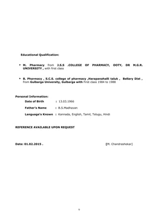 Educational Qualification:
 M. Pharmacy from J.S.S .COLLEGE OF PHARMACY, OOTY, DR M.G.R.
UNIVERSITY , with first class
 B. Pharmacy , S.C.S. college of pharmacy ,Harapanahalli taluk , Bellary Dist ,
from Gulbarga University, Gulbarga with First class 1984 to 1988
Personal Information:
Date of Birth : 13.03.1966
Father’s Name : B.S.Madhavan
Language’s Known : Kannada, English, Tamil, Telugu, Hindi
REFERENCE AVAILABLE UPON REQUEST
Date: 01.02.2015 . [M. Chandrashekar]
9
 