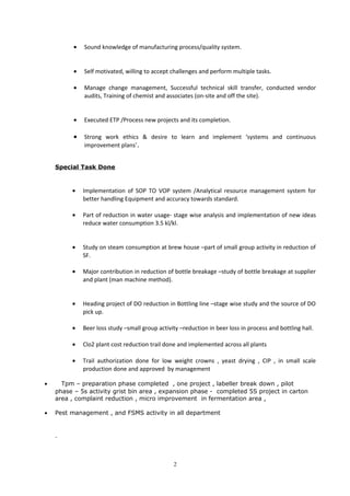• Sound knowledge of manufacturing process/quality system.
• Self motivated, willing to accept challenges and perform multiple tasks.
• Manage change management, Successful technical skill transfer, conducted vendor
audits, Training of chemist and associates (on-site and off the site).
• Executed ETP /Process new projects and its completion.
• Strong work ethics & desire to learn and implement ‘systems and continuous
improvement plans’.
Special Task Done
• Implementation of SOP TO VOP system /Analytical resource management system for
better handling Equipment and accuracy towards standard.
• Part of reduction in water usage- stage wise analysis and implementation of new ideas
reduce water consumption 3.5 kl/kl.
• Study on steam consumption at brew house –part of small group activity in reduction of
SF.
• Major contribution in reduction of bottle breakage –study of bottle breakage at supplier
and plant (man machine method).
• Heading project of DO reduction in Bottling line –stage wise study and the source of DO
pick up.
• Beer loss study –small group activity –reduction in beer loss in process and bottling hall.
• Clo2 plant cost reduction trail done and implemented across all plants
• Trail authorization done for low weight crowns , yeast drying , CIP , in small scale
production done and approved by management
• Tpm – preparation phase completed , one project , labeller break down , pilot
phase – 5s activity grist bin area , expansion phase - completed 5S project in carton
area , complaint reduction , micro improvement in fermentation area ,
• Pest management , and FSMS activity in all department
2
 