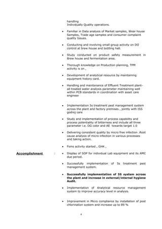 handling
Individually Quality operations.
• Familiar in Data analysis of Market samples, Wear house
Samples, Trade age samples and consumer complaint
quality Issues.
• Conducting and involving small group activity on DO
control at brew house and bottling hall.
• Study conducted on product safety measurement in
Brew house and fermentation area.
• Thorough knowledge on Production planning, TPM
activity is on ,
• Development of analytical resource by maintaining
equipment history card.
• Handling and maintenance of Effluent Treatment plant-
all treated water analysis parameter maintaining well
within PCB standards in coordination with asset care
engineer
• Implementation 5s treatment pest management system
across the plant and factory premises , jointly with ISS
godrej care
• Study and implementation of process capability and
process potentiality of bitterness and include all three
parameter i.e. OG color and AE towards target 1.0
• Delivering consistent quality by micro free infection .Root
cause analysis of micro infection in various processes
and taking action.
• Fsms activity started , GHK ,
Accomplishment : • Display of SOP for individual Lab equipment and its AMC
due period.
• Successfully implementation of 5s treatment pest
management system.
• Successfully implementation of 5S system across
the plant and increase in external/internal hygiene
Audit.
• Implementation of Analytical resource management
system to improve accuracy level in analysis.
• Improvement in Micro compliance by installation of post
chlorination system and increase up to 89 %
4
 