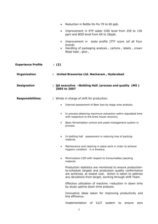 • Reduction in Bottle Do fro 70 to 60 ppb.
• Improvement in ETP water COD level from 250 to 130
ppm and BOD level from 60 to 28ppb.
• Improvement in taste profile (TTT score )of all Four
brands
• Handling of packaging analysis , cartons , labels , crown
Bopp tape , glue ,
Experience Profile : (2)
Organization : United Breweries Ltd. Nacharam , Hyderabad
Designation : QA executive –Bottling Hall /process and quality (M5 )
2005 to 2007
Responsibilities: : Whole in charge of shift for production.
• Internal assessment of Beer loss by stage wise analysis.
• In process obtaining maximum extraction within stipulated time
with respective to the brew house recovery.
• Basic fermentation control and yeast management system in
process.
• In bottling hall assessment in reducing loss of packing
material.
• Maintenance and cleaning in place work in order to achieve
hygienic condition in a brewery.
• Minimization COP with respect to Consumables /packing
material.
Production statistics are monitored to ensure production-
to-schedule targets and production quality conformance
are achieved, at lowest cost. Action is taken to address
any deviations from target, working through shift Team.
Effective utilization of machine –reduction in down time
by study uptime down time analysis.
Innovative ideas taken for improving productivity and
line efficiency.
Implementation of CLIT system to ensure zero
5
 