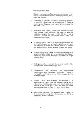 breakdown of machine.
Effective management of sub-department procedures to
ensure success of shift teams in managing Utilities, CO2,
water and effluent.
• Leadership is provided whenever conflicting priorities
threaten to compromise the achievement of targeted
performance. Targeted performance is incorporated into
the Team Goals.
• Production plans (daily, weekly and monthly received
from Supply Chain Planning) are used to establish
production targets for every shift. All the material
resources needed to accomplish these plans are
authorized and the log.
• Production statistics are monitored to ensure production-
to-schedule targets and production quality conformance
are achieved, at lowest cost. Action is taken to address
any deviations from target, working through shift Team.
• Information on performance of the Brewing Process Area
is communicated effectively to appropriate stakeholders
timorously and where inevitable deviations to target
have occurred.
• Contingency plans are developed and used where
uncontrollable deviations to target occur.
• Specifications and standards are documented,
implemented and continually monitored. Data is
analyzed for conformance and to determine opportunities
for improvement.
• ENSURE THAT AUTONOMOUS MAINTENANCE IS
IMPLEMENTED: Tasks that the operators carry out in
autonomous maintenance have been clearly defined in
context of the "whole job". Tasks are captured within
Standard Operating Procedures / Work Instructions.
• Successfully handling the Draught Beer Market of
Hyderabad, in training the outlet people and Handling
the Quality related complaints
6
 