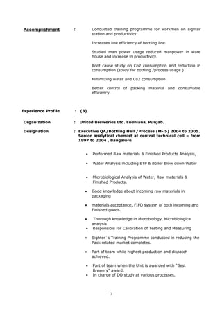 Accomplishment : Conducted training programme for workmen on sighter
station and productivity.
Increases line efficiency of bottling line.
Studied man power usage reduced manpower in ware
house and increase in productivity.
Root cause study on Co2 consumption and reduction in
consumption (study for bottling /process usage )
Minimizing water and Co2 consumption.
Better control of packing material and consumable
efficiency.
Experience Profile : (3)
Organization : United Breweries Ltd. Ludhiana, Punjab.
Designation : Executive QA/Bottling Hall /Process (M- 5) 2004 to 2005.
Senior analytical chemist at central technical cell – from
1997 to 2004 , Bangalore
• Performed Raw materials & Finished Products Analysis,
• Water Analysis including ETP & Boiler Blow down Water
• Microbiological Analysis of Water, Raw materials &
Finished Products.
• Good knowledge about incoming raw materials in
packaging
• materials acceptance, FIFO system of both incoming and
Finished goods.
• Thorough knowledge in Microbiology, Microbiological
analysis
• Responsible for Calibration of Testing and Measuring
• Sighter`s Training Programme conducted in reducing the
Pack related market completes.
• Part of team while highest production and dispatch
achieved.
• Part of team when the Unit is awarded with “Best
Brewery” award.
• In charge of DO study at various processes.
7
 