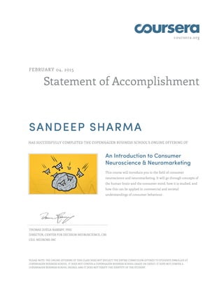coursera.org
Statement of Accomplishment
FEBRUARY 04, 2015
SANDEEP SHARMA
HAS SUCCESSFULLY COMPLETED THE COPENHAGEN BUSINESS SCHOOL'S ONLINE OFFERING OF
An Introduction to Consumer
Neuroscience & Neuromarketing
This course will introduce you to the field of consumer
neuroscience and neuromarketing. It will go through concepts of
the human brain and the consumer mind, how it is studied, and
how this can be applied in commercial and societal
understandings of consumer behaviour.
THOMAS ZOËGA RAMSØY, PHD
DIRECTOR, CENTER FOR DECISION NEUROSCIENCE, CBS
CEO, NEURONS INC
PLEASE NOTE: THE ONLINE OFFERING OF THIS CLASS DOES NOT REFLECT THE ENTIRE CURRICULUM OFFERED TO STUDENTS ENROLLED AT
COPENHAGEN BUSINESS SCHOOL. IT DOES NOT CONFER A COPENHAGEN BUSINESS SCHOOL GRADE OR CREDIT; IT DOES NOT CONFER A
COPENHAGEN BUSINESS SCHOOL DEGREE; AND IT DOES NOT VERIFY THE IDENTITY OF THE STUDENT.
 