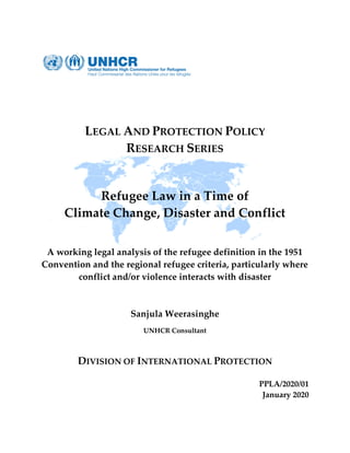 LEGAL AND PROTECTION POLICY
RESEARCH SERIES
Refugee Law in a Time of
Climate Change, Disaster and Conflict
A working legal analysis of the refugee definition in the 1951
Convention and the regional refugee criteria, particularly where
conflict and/or violence interacts with disaster
Sanjula Weerasinghe
UNHCR Consultant
DIVISION OF INTERNATIONAL PROTECTION
PPLA/2020/01
January 2020
 