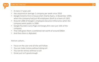 19SOME BEST PRACTICE
• A mere 17 years old
• Has acquired on average 1 company per week since 2010
• Google hired its first in-house chef, Charlie Ayers, in November 1999,
when the company had just 40 employees (Built to a team of 150!)
• Around 1,000 of Google's employees became millionaires when the
company went public in 2004
• Google founders Larry Page and Sergey Brin own just 16% of the
company
• That 16% gives them a combined net worth of around $46bn
• And then there is Alphabet
And on culture…
• Focus on the user and all else will follow
• You can make money without doing evil
• You can be serious without a suit
• Great just isn’t good enough
 