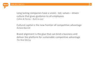 29SOME BEST PRACTICE
Long lasting companies have a vision - led, values – driven
culture that gives guidance to all employees
Collins & Porras – Built to Last
Cultural capital is the new frontier of competitive advantage
Richard Barrett
Brand alignment is the glue that can bind a business and
deliver the platform for sustainable competitive advantage
The Real McCoy
 
