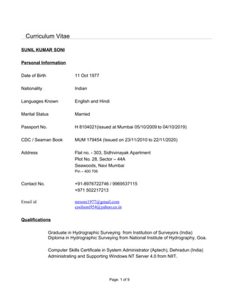 Curriculum Vitae
SUNIL KUMAR SONI
Personal Information
Date of Birth 11 Oct 1977
Nationality Indian
Languages Known English and Hindi
Marital Status Married
Passport No. H 8104021(issued at Mumbai 05/10/2009 to 04/10/2019)
CDC / Seaman Book MUM 179454 (Issued on 23/11/2010 to 22/11/2020)
Address Flat no. - 303, Sidhivinayak Apartment
Plot No. 28, Sector – 44A
Seawoods, Navi Mumbai
Pin – 400 706
Contact No. +91-8976722746 / 9969537115
+971 502217213
Email id mrsoni1977@gmail.com
coolsoni954@yahoo.co.in
Qualifications
Graduate in Hydrographic Surveying from Institution of Surveyors (India)
Diploma in Hydrographic Surveying from National Institute of Hydrography, Goa.
Computer Skills Certificate in System Administrator (Aptech), Dehradun (India)
Administrating and Supporting Windows NT Server 4.0 from NIIT.
Page: 1 of 9
 