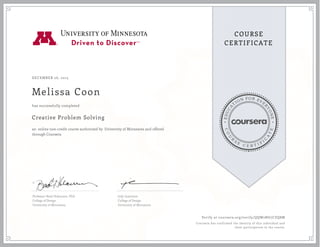EDUCA
T
ION FOR EVE
R
YONE
CO
U
R
S
E
C E R T I F
I
C
A
TE
COURSE
CERTIFICATE
DECEMBER 26, 2015
Melissa Coon
Creative Problem Solving
an online non-credit course authorized by University of Minnesota and offered
through Coursera
has successfully completed
Professor Brad Hokanson, PhD
College of Design
University of Minnesota
Jody Lawrence
College of Design
University of Minnesota
Verify at coursera.org/verify/QQW2NG7CZQ8M
Coursera has confirmed the identity of this individual and
their participation in the course.
 