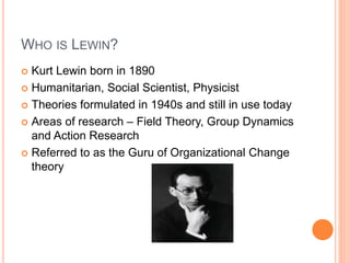 WHO IS LEWIN?
 Kurt Lewin born in 1890
 Humanitarian, Social Scientist, Physicist
 Theories formulated in 1940s and sti...