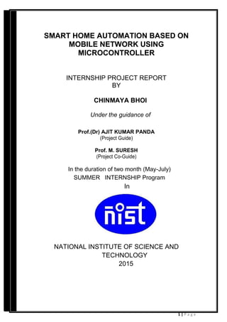 1 | P a g e
SMART HOME AUTOMATION BASED ON
MOBILE NETWORK USING
MICROCONTROLLER
INTERNSHIP PROJECT REPORT
BY
CHINMAYA BHOI
Under the guidance of
Prof.(Dr) AJIT KUMAR PANDA
(Project Guide)
Prof. M. SURESH
(Project Co-Guide)
In the duration of two month (May-July)
SUMMER INTERNSHIP Program
In
NATIONAL INSTITUTE OF SCIENCE AND
TECHNOLOGY
2015
 