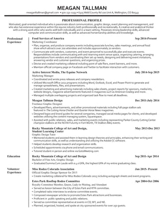 PROFESSIONAL PROFILE
Food Services of America
Marketing Coordinator
Sep 2014-Present
Motivated, goal-oriented individual who is passionate about communication, graphic design, event planning and management, and
who also has extensive experience within the equine industry both professionally and recreationally. A creative and analytical thinker
with a strong work ethic who works well both individually and in a team setting. Possesses strong leadership skills, advanced
computer and communication skills, as well as advanced horsemanship abilities and knowledge.
meaganltallman@gmail.com • 970-231-1193 • 6325Weld County Rd 100 Unit A,Wellington, CO 80549
Plan, organize, and produce company events including associate lunches, sales meetings, and annual food
show which attracts over 700 attendees and includes approximately 70 vendors.
Communicate with vendors, customers, and event personnel to successfully plan and execute events.
Responsibilities include communicating with and reserving event venue space, organizing catering, arranging
presentations from vendors and coordinating their set up needs, designing and delivering event invitations,
answering vendor and customer questions, and organizing prizes.
Devise and created marketing collateral including point of sale ﬂiers, event banners, and more.
Maintain oﬃcial company page on Facebook andTwitter to facilitate interaction with customers.
•
•
•
•
Active Interest Media, The Equine Network
Marketing Manager
July 2014-Sep 2015
Coordinated and wrote press releases and company newsletters.
Utilized Microsoft Oﬃce 2011 programs includingWord, Outlook, Excel, and Power Point to generate and
manage spreadsheets, ﬁles, and presentations.
Created marketing and advertising materials including sales sheets, project reports for sponsors, media kits,
website designs, magazine advertisements featured in magazines such as American Cowboy and more.
Managed multiple overlapping projects and organized task ﬂow to meet all deadlines.
•
•
•
•
Meagan Tallman Design
Freelance Graphic Designer
Dec 2011-July 2014
Developed ﬂiers, advertisements, and other promotional materials including full-page stallion ads
featured in The Cutting Horse Chatter and Quarter Horse News magazines.
Designed logos and brand guides for several companies, managed social media pages for clients, and developed
websites utilizing the content managing system, Squarespace.
Assisted with public relations, sales, and marketing events including representing Parker County Cutting Center
champion stallions at the NCHA Futurity in Fort Worth,TX Stallion Alley events.
•
•
•
Education Rocky Mountain College of Art and Design
Bachelor of Fine Arts, Graphic Design
Sep 2011-Apr 2014
Graduated Summa Cum Laude with a 4.0 GPA, the highest GPA of my entire graduating class.•
Miss Rodeo Colorado Association
Official Graphic Design Sponsor for 2015
Jan 2015- Present
Create marketing collateral for Miss Rodeo Colorado 2015 including autograph sheets and event programs.•
Estes Park Rooftop Rodeo Committee
Royalty Committee Member, Queen, Lady-in-Waiting, and Attendant
Apr 2004-Oct 2006
Served as liaison between the City of Estes Park and RTR committee.
Completed radio interviews to endorse committee events.
Composed newspaper articles to promote Estes Park attractions and businesses.
Proﬁcient in public speaking and public relations.
Served as committee representative at events in CO,WY, and NE.
Planned, organized, hosted, and spoke at city sponsored events for over 250 guests.
•
•
•
•
•
•
Rocky Mountain College of Art and Design,
Student Learning Center
Graphic Design Tutor
May 2013-Dec 2013
Mentored students and assisted them in learning design theories and principles, enhancing their writing and
communication skills, as well as understanding and utilizing the Adobe CC software.
Helped students develop research and organization skills.
Scheduled appointments via phone and email communications.
Tutored student in person and online via GotoMeeting.com
•
•
•
•
MEAGAN TALLMAN
Professional
Experience
Volunteer
Experience
 