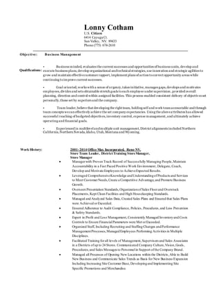 Lonny Cotham 
U.S. Citizen 
6414 Cayuga Ct. 
Sun Valley, NV. 89433 
Phone (775) 674-2610 
Objective: Bus iness Management 
Work History: 2001- 2014 Office Max Incorporated, Reno NV. 
Store Team Leader, District Training Store Manager, 
Store Manager 
 Manager with Proven Track Record of Successfully Managing People, Maintain 
Accountability in a Fast Paced Positive Work Environment , Delegate, Coach, 
Develop and Motivate Employees to Achieve Expected Results. 
 Leveraged Comprehensive Knowledge and Understanding of Products and Services 
to Meet Customer Needs, Create a Competitive Advantage, and Promote Business 
Growth. 
 Overseen Presentation Standards, Organization of Sales Floor and Overstock 
Placements, Kept Clean Facilities and High Housekeeping Standards. 
 Managed and Analyzed Sales Data, Created Sales Plans and Ensured that Sales Plans 
were Achieved or Exceeded. 
 Ensured Adherence to Audit Compliance, Policies, Procedures, and Loss Prevention 
& Safety Standards. 
 Expert in Profit and Loss Management, Consistently Managed Inventory and Costs 
Controls to Ensure Financial Parameters were Met or Exceeded. 
 Organized Staff, Including Recruiting and Staffing Changes and Performance 
Management Processes, Managed Employees Performing Activities in Multiple 
Disciplines. 
 Facilitated Training for all levels of Management, Supervisors and Sales Associates 
in a Districts of up to 24 Stores. Communicated Company Culture, Vision, Goals, 
Procedures, and Sales Messages to Personnel in Support of the Company Brand. 
 Managed all Processes of Opening New Locations within the Districts , Able to Build 
New Business and Communicate Sales Trends as Basis for New Business Expansion 
Including Increasing Site Customer Base, Developing and Implementing Site 
Specific Promotions and Merchandise. 
Qualifications: 
• Business minded, evaluates the current successes and opportunities of business units, develop and 
execute business plans, develop organizational and technical strategies, use innovation and strategic agilities to 
grow and maintain effective customer rapport, implement plans of action to correct opportunity areas while 
continuing to improve current successes. 
• Goal oriented, works with a sense of urgency, takes initiative, manages gaps, develops and motivates 
employees, divides and sets obtainable stretch goals to each employee under supervision , provided overall 
planning, direction and control within assigned facilities. This process enabled consistent delivery of objectiv es set 
personally, those set by superiors and the company. 
• Team leader, believe that developing the right team, holding self and work team accountable and through 
team concepts we can effectively achieve the set company expectancies. Using the above a ttributes has allowed 
successful reaching of budgeted objectives, inventory control, expense management, and ultimately achieve 
operating and financial goals. 
• Experienced in multilevel and multiple unit management, District alignments included Northern 
California, Northern Nevada, Idaho, Utah, Montana and Wyoming. 
. 
 