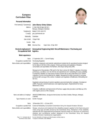 Page 1 / 5 - Curriculum vitae of
Jairo Alonso Ochoa Solano
For more information on Europass go to http://europass.cedefop.europa.eu
© European Communities, 2003 20060628
Europass
Curriculum Vitae
Personal information
First name(s) / Surname(s) Jairo Alonso Ochoa Solano
Address Cr 56A #26A-30 Apto 302 Int 3
Rionegro, Antioquia (Colombia)
Telephone(s) Mobile 57-301-2633-573
E-mail(s) jairo_8a@hotmail.com
Nationality Colombian
Date of birth 19 April 1982
Gender Male
VISA American Visa Expire Date: 24 Apr 2024
Desired employment /
Occupational field
Aeronautical Engineering field / Aircraft Maintenance / Purchasing and
logistics.
Work experience
Dates 21 September 2015 → Current Employ
Occupation or position held Purchasing Negotiator
Main activities and responsibilities Coordinate components and materials replenishment included into the operational Inventory designed
for the Airbus A-320 fleet of this company. Perform purchasing and negotiation of Rotables,
consumables and expendables Part Numbers. AOG Buyer during rotary shifts.
Management of Vivacolombia’s PBH and On Site Stock contract (AJ Walter), Evaluation of inventory
performance, surveillance over the OSS list and replenishment of it, maintaining the stock availability
to avoid AOG situations as result of lack of spares of items No Go and certain Items Go If. Perform
evaluation of service level provided by the supplier. Management of whole transaction of exchange
performed with coverage of this contract. Evaluation and negotiation of Modification, Mishandling and
late fees.
Negotiation and purchasing of material requisitions generated during fleet campaigns. Development
of MPL Proposals to attend maintenance and engineering inquires. Replenishment for Heavy
Maintenance checks.
Evaluation, modification and improvement of Purchase supply chain procedures and follow up of the
entire logistics process of this Company.
Name and address of employer VIVACOLOMBIA Airlines, Aeropuerto Internacional Jose Maria Cordoba, Rionegro, Antioquia,
Colombia
Type of business or sector Civil Air Transport
Dates 18 November 2013 → 30 June 2015
Occupation or position held External Reliability Consultant Colombian Army Air Assault Aviation Division
Main activities and responsibilities Design, structure and implement the reliability program applied to the fixed wing and
rotary wing type aircrafts owned by the Colombian Army. Redaction of the reliability
operational and organizational procedures manual inside of a structure of continuous
analysis and surveillance system designed to the Colombian Army Air Assault
Aviation Division maintenance organization.
 