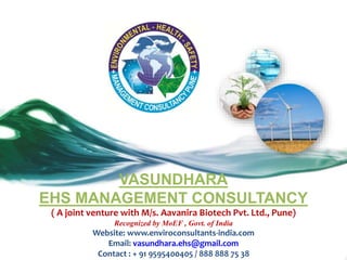 VASUNDHARA
EHS MANAGEMENT CONSULTANCY
( A joint venture with M/s. Aavanira Biotech Pvt. Ltd., Pune)
Recognized by MoEF , Govt. of India
Website: www.enviroconsultants-india.com
Email: vasundhara.ehs@gmail.com
Contact : + 91 9595400405 / 888 888 75 38
 
