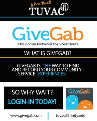 WHAT IS GIVEGAB?
GIVEGAB IS THE WAY TO FIND
AND RECORD YOUR COMMUNITY
SERVICE EXPERIENCES.
SO WHY WAIT?
LOGIN-IN TODAY!
www.givegab.com tuvac@trinity.edu
 