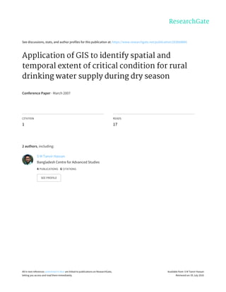 See	discussions,	stats,	and	author	profiles	for	this	publication	at:	https://www.researchgate.net/publication/263068866
Application	of	GIS	to	identify	spatial	and
temporal	extent	of	critical	condition	for	rural
drinking	water	supply	during	dry	season
Conference	Paper	·	March	2007
CITATION
1
READS
17
2	authors,	including:
S	M	Tanvir	Hassan
Bangladesh	Centre	for	Advanced	Studies
4	PUBLICATIONS			6	CITATIONS			
SEE	PROFILE
All	in-text	references	underlined	in	blue	are	linked	to	publications	on	ResearchGate,
letting	you	access	and	read	them	immediately.
Available	from:	S	M	Tanvir	Hassan
Retrieved	on:	05	July	2016
 