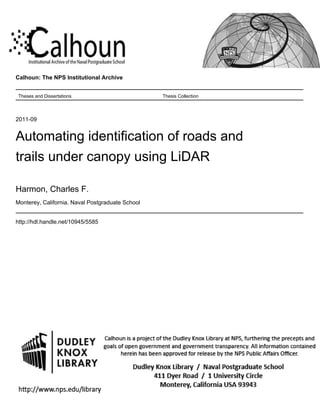 Calhoun: The NPS Institutional Archive
Theses and Dissertations Thesis Collection
2011-09
Automating identification of roads and
trails under canopy using LiDAR
Harmon, Charles F.
Monterey, California. Naval Postgraduate School
http://hdl.handle.net/10945/5585
 
