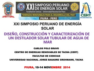 DISEÑO, CONSTRUCCIÓN Y CARACTERIZACIÓN DE
UN DESTILADOR SOLAR TUBULAR DE AGUA DE
MAR”
PIURA, 10-14 NOVIEMBRE 2014
CARLOS POLO BRAVO
CENTRO DE ENERGIAS RENOVABLES DE TACNA (CERT)
FACULTAD DE CIENCIAS
UNIVERSIDAD NACIONAL JORGE BASADRE GROHMANN, TACNA
XXI SIMPOSIO PERUANO DE ENERGÍA
SOLAR
 
