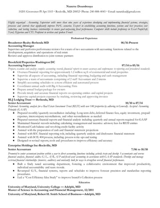 Nanette Doumbouya
10201 Grosvenor Pl Apt 1103  Rockville, MD 20852 Phone: 240-888-4045  Email: nanetdca@gmail.com
Highly organized Accounting Supervisor with more than nine years of experience developing and implementing financial systems, strategies,
processes and controls that significantly improve P&L scenarios. Expert in establishing accounting functions, systems and best practices; cost-
reduction, and lasting business relationships to ensure goal-surpassing fiscal performance. Computer skills include proficiency in Excel PeopleSoft,
Yard, Hyperion and CTI. Proficient in written and spoken French
Professional Experience
Broadstreet Realty-Bethesda MD 06/16-Present
Accounting Manager
Supervises and performs performance reviews for a team of two accountants with accounting functions related to the
development, acquisition and operations of real estate
Reviews and approve distribution to joint venture partners
Brookfield Properties-Washington DC
Accounting Supervisor 07/14 to 05/16
Prepare, examine and analyze complex accounting records, financial reports to ensure accuracy and conformance to reporting and procedural standards.
● Oversees Financial reporting for approximately 1.2 million sq ft of commercial and retail properties
● Supervise all aspects of accounting, including financial reporting, budgeting and cash management
● Supervise a team of accountants comprising of 2 staff Accountant and 2 interns
● Simplify accounting schedules to a more efficient and automated process
● Coordinates annual audit with Big 4 Accounting Firm
● Prepare annual budget package for owners
● Provide timely and accurate financial reports on operating entities and capital projects
● Supervise capital projects expenses by tracking, reviewing and approving invoices
RLJ Lodging Trust — Bethesda, MD
Senior Accountant 10/10 to 07/14
Performed Accounting analysis for a Real Estate Investment Trust (REIT) with over 140 properties by adhering to Generally Accepted Accounting
Principle (GAAP)
● Prepared monthly/quarterly reconciliation including: Long term debt, deferred finance fees, equity investment, prepaid
expenses, intercompany reconciliations, and other reconciliations as needed.
● Prepared summary financial reports and financial analysis including quarterly and annual reports required for GAAP
● Maintained financial records including calculating management and incentive advisory fees for REIT entities
● Monitored Cash balance and revolving credit facility activity
● Assisted with the preparation of cash and financial statement projections
● Assisted with SEC financial reporting role, including quarterly analysis and disclosures financial statement
● Assisted with SOX 404 process, including process write-ups and testing
● Designed or revised reports, tools and procedures to improve efficiency and accuracy
Enterprise Holdings Inc-Rockville, MD
Senior Accountant 7/06 to 10/10
Promoted to senior accountant position within a year to direct accounting functions including actively train and develop 3 accountants and oversee
financial analysis, financial audits, G/L, A/R, A/P and fixed-asset accounting in accordance with GAAP standards. Develop and manage
external financial relationships (insurers, auditors) and constantly look for ways to strengthen overall financial performance.
● Built a finely tuned accounting department, fostering a collaborative environment that improved productivity,
individual accountability and team morale.
● Revamped G/L, financial systems, reports and schedules to improve forecast precision and standardize reporting
procedures.
● Led a “Cost Efficiency Idea Study” to improve branch’s Collection process
Education
University of Maryland, University College — Adelphi, MD
Master of Science in Accounting and Financial Management, 12/2011
University of Maryland, Robert H. Smith School of Business—Adelphi, MD
 