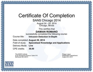 Certificate Of Completion
SANS Chicago 2014
August 24 - 29, 2014
Chicago, Illinois
This certifies that
DAMIAN ROMANO
successfully completed the following course:
Course title:
Date completed:
Field of study:
Delivery Mode:
CPE credits:
Intrusion Detection In-Depth
August 29, 2014
Specialized Knowledge and Applications
Live
36.00
The SANS Institute
8120 Woodmont Avenue, Suite 310
Bethesda MD 20814
Peggy Logue
Registration Department
August 29, 2014
 