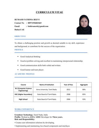 CURRICULUM VITAE
RUMASH FATHIMA BEEVI
Contact No : 00971556065465
Email : fathirumesh@gmail.com
Dubai-UAE
OBJECTIVE
To obtain a challenging position and growth as deemed suitable to my skill, experience
and background, to contribute for the success of the organization.
PROFILE
 Good Analytical thinking
 Good at problem solving and excellent in maintaining interpersonal relationship.
 Good communication skills both verbal and written.
 Good learner and team player.
ACADEMIC PROFILE
Course Name of Institution Year of Pass Aggregate
B.E (Computer Science
Engineering)
Anna University, Tamil Nadu 2012 80%
HSC (Higher Secondary) State Board of Tamil Nadu 2008 85%
High School State Board of Tamil Nadu 2006 93%
WORK EXPERIENCE
Grandeur Technology, Tamil Nadu, India
Profile: Worked as JAVA / J2EE Developer for Three years.
Role and Responsibility:
• Creates user information solutions by developing,
• Implementing and maintaining Java based components and interfaces
 
