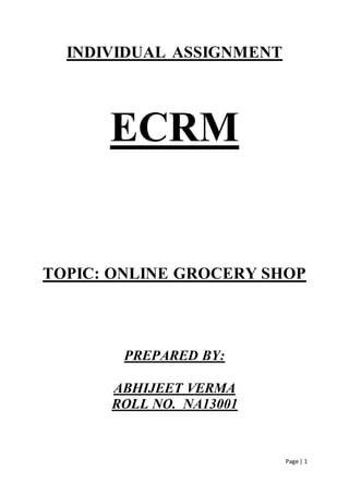 Page | 1
INDIVIDUAL ASSIGNMENT
ECRM
TOPIC: ONLINE GROCERY SHOP
PREPARED BY:
ABHIJEET VERMA
ROLL NO. NA13001
 