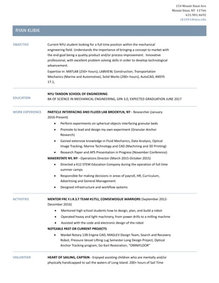 154 Mount Sinai Ave
Mount Sinai, NY 11766
631.901.4692
rk1941@nyu.edu
RYAN KUBIK
OBJECTIVE Current NYU student looking for a full time position within the mechanical
engineering field. Understands the importance of bringing a concept to market with
the end goal being a quality product and/or process improvement. Innovative
professional, with excellent problem solving skills in order to develop technological
advancement.
Expertise in: MATLAB (250+ hours), LABVIEW, Construction, Transportation
Mechanics (Marine and Automotive), Solid Works (200+ hours), AutoCAD, ANSYS
17.1,
EDUCATION
NYU TANDON SCHOOL OF ENGINEERING
BA OF SCIENCE IN MECHANICAL ENGINEERING, GPA 3.0, EXPECTED GRADUATION JUNE 2017
WORK EXPERIENCE PARTICLE INTERFACING AND FLUIDS LAB BROOKYLN, NY - Researcher (January
2016-Present)
 Perform experiments on spherical objects interfacing granular beds
 Promote to lead and design my own experiment (Granular-Anchor
Research)
 Gained extensive knowledge in Fluid Mechanics, Data Analysis, Optical
Image Tracking, Marine Technology and CAD (Machining and 3D Printing)
 Research Paper and APS Presentation in Progress (November Conference)
MAKERSTATE NY, NY - Operations Director-(March 2015-October 2015)
 Directed a K12 STEM Education Company during the operation of full time
summer camps
 Responsible for making decisions in areas of payroll, HR, Curriculum,
Advertising and General Management
 Designed infrastructure and workflow systems
ACTIVITIES MENTOR FRC F.I.R.S.T TEAM #1751, COMSEWOGUE WARRIORS (September 2012-
December 2016)
 Mentored high school students how to design, plan, and build a robot
 Operated heavy and light machinery, from power drills to a milling machine
 Assisted with the code and electronic design of the robot
NOTEABLE PAST OR CURRENT PROJECTS
 Wankel Rotary 13B Engine CAD, MAGLEV Design Team, Search and Recovery
Robot, Pressure Vessel Lifting Lug Semester Long Design Project, Optical
Anchor Tracking program, Go Kart Restoration, “OMNIFLOOR”
VOLUNTEER HEART OF SAILING, CAPTAIN - Enjoyed assisting children who are mentally and/or
physically handicapped to sail the waters of Long Island. 200+ hours of Sail Time
 