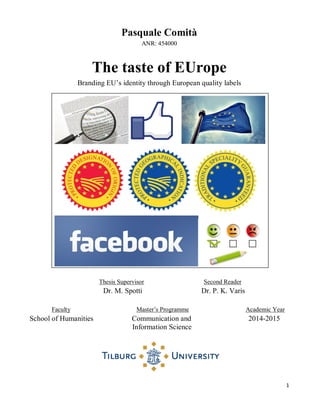 1
Pasquale Comità
ANR: 454000
The taste of EUrope
Branding EU‟s identity through European quality labels
Thesis Supervisor Second Reader
Dr. M. Spotti Dr. P. K. Varis
Faculty Master‟s Programme Academic Year
School of Humanities Communication and 2014-2015
Information Science
 