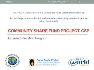 COMMUNITY SHARE FUND PROJECT. CSP
External Education Program
CCF-FLIP Corporations on Cambodia Poor Urban Development
Access to promote soft skill and micro business improvement in poor
urban community
7/1/2015 Prepare by Mr. HY Laysoth 1
 