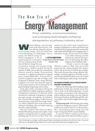 Price volatility, environmentalism,
and emerging technologies eclipsing
deregulation as primary industry driver
T h e N e w E r a o f
Energy Management
initiative is the world’s most comprehensive
package of legislation to reduce greenhouse-gas
emissions from existing government, commercial,
and residential buildings. Once implemented, it
will reduce energy costs by some $750 million
a year while reducing citywide
emissions by 5 percent, the equiv-
alent of eliminating all carbon
emissions from Oakland, Calif.
Clearly, a new era of energy
efficiency is upon us. How, then, can we best
prepare for the coming changes? One thing is
certain: We do not have to look far for examples.
This article discusses how energy-efficient tech-
nologies are being applied successfully in com-
mercial and industrial facilities across the United
States, reducing per-capita energy consumption.
DELIVERING ECONOMIC VALUE THROUGH ENERGY-
EFFICIENT TECHNOLOGIES
Options for improving whole-building energy
performance include, but certainly are not lim-
ited to, those in the following projects. In each
case, energy consumption and, subsequently,
carbon footprint and energy costs were reduced.
Each project has been justified through life-cycle-
cost analysis, and most have highly attractive pay-
backs.
Facility energy audit. With heating and cooling
a significant budgetary expense, Waunankee
Community School District in Waunankee,
Wis., was looking to lower energy costs and
improve long-term HVAC-system reliability.
A national HVAC company performed a
thorough audit of the district’s facilities to gain a
W
axman-Markey, cap and trade,
smart-grid infrastructure, real-
time pricing, demand response,
on-site energy storage—never has there been
a more fascinating—or challenging—time to
pursue the field of energy or
facility management, as we are
experiencing the convergence
of three long-gestating trends
that will forever change the way
we purchase, manage, and consume energy.
Energy-price volatility peaked during the
summer of 2008, and as expected, consumption
behavior started to change. Environmental
awareness (i.e., global warming) hit its tipping
point around 2006/2007, evolving from a
social to a legislative issue that no longer could
be ignored or deferred. Lastly, energy efficiency
emerged as one of the most dynamic segments
of the energy industry, driven primarily by the
goal of keeping rising energy costs in check.
Early signs of this convergence during the
early 2000s led to highly progressive regulatory
and legislative initiatives in California, which
introduced a multitude of programs to manage
per-capita energy consumption. According to
Gov. Arnold Schwarzenegger, Californians use
40-percent less energy than the average Ameri-
can, while California’s first-in-the-nation state-
wide green-building codes are further reducing
the state’s carbon footprint.
Not to be outdone, New York City Mayor
Michael Bloomberg announced in April a major
legislative package focused on creating a green-
buildings plan for the City of New York. This
Peter Armstrong is a strategic-marketing and business-development professional with more than 15 years of
experience in the global energy industry. He can be contacted at petersarmstrong@aol.com.
By PETER ARMSTRONG
Energy-Efficiency Market Strategist
Houston, Texas
18 September 2009 HPAC
-Efficiency
 