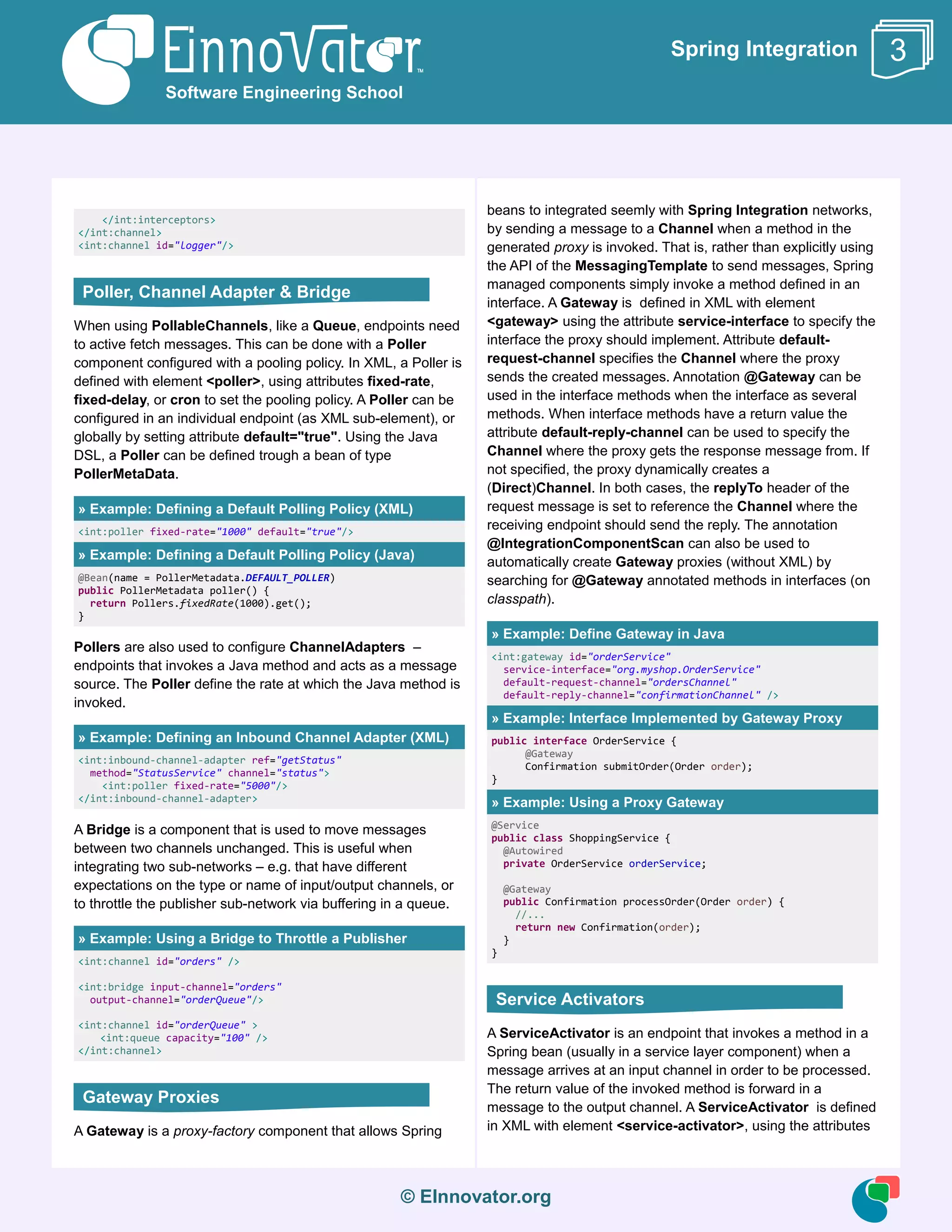 © EInnovator.org
Spring Integration
</int:interceptors>
</int:channel>
<int:channel id="logger"/>
When using PollableChannels, like a Queue, endpoints need
to active fetch messages. This can be done with a Poller
component configured with a pooling policy. In XML, a Poller is
defined with element <poller>, using attributes fixed-rate,
fixed-delay, or cron to set the pooling policy. A Poller can be
configured in an individual endpoint (as XML sub-element), or
globally by setting attribute default="true". Using the Java
DSL, a Poller can be defined trough a bean of type
PollerMetaData.
» Example: Defining a Default Polling Policy (XML)
<int:poller fixed-rate="1000" default="true"/>
» Example: Defining a Default Polling Policy (Java)
@Bean(name = PollerMetadata.DEFAULT_POLLER)
public PollerMetadata poller() {
return Pollers.fixedRate(1000).get();
}
Pollers are also used to configure ChannelAdapters –
endpoints that invokes a Java method and acts as a message
source. The Poller define the rate at which the Java method is
invoked.
» Example: Defining an Inbound Channel Adapter (XML)
<int:inbound-channel-adapter ref="getStatus"
method="StatusService" channel="status">
<int:poller fixed-rate="5000"/>
</int:inbound-channel-adapter>
A Bridge is a component that is used to move messages
between two channels unchanged. This is useful when
integrating two sub-networks – e.g. that have different
expectations on the type or name of input/output channels, or
to throttle the publisher sub-network via buffering in a queue.
» Example: Using a Bridge to Throttle a Publisher
<int:channel id="orders" />
<int:bridge input-channel="orders"
output-channel="orderQueue"/>
<int:channel id="orderQueue" >
<int:queue capacity="100" />
</int:channel>
A Gateway is a proxy-factory component that allows Spring
beans to integrated seemly with Spring Integration networks,
by sending a message to a Channel when a method in the
generated proxy is invoked. That is, rather than explicitly using
the API of the MessagingTemplate to send messages, Spring
managed components simply invoke a method defined in an
interface. A Gateway is defined in XML with element
<gateway> using the attribute service-interface to specify the
interface the proxy should implement. Attribute default-
request-channel specifies the Channel where the proxy
sends the created messages. Annotation @Gateway can be
used in the interface methods when the interface as several
methods. When interface methods have a return value the
attribute default-reply-channel can be used to specify the
Channel where the proxy gets the response message from. If
not specified, the proxy dynamically creates a
(Direct)Channel. In both cases, the replyTo header of the
request message is set to reference the Channel where the
receiving endpoint should send the reply. The annotation
@IntegrationComponentScan can also be used to
automatically create Gateway proxies (without XML) by
searching for @Gateway annotated methods in interfaces (on
classpath).
» Example: Define Gateway in Java
<int:gateway id="orderService"
service-interface="org.myshop.OrderService"
default-request-channel="ordersChannel"
default-reply-channel="confirmationChannel" />
» Example: Interface Implemented by Gateway Proxy
public interface OrderService {
@Gateway
Confirmation submitOrder(Order order);
}
» Example: Using a Proxy Gateway
@Service
public class ShoppingService {
@Autowired
private OrderService orderService;
@Gateway
public Confirmation processOrder(Order order) {
//...
return new Confirmation(order);
}
}
A ServiceActivator is an endpoint that invokes a method in a
Spring bean (usually in a service layer component) when a
message arrives at an input channel in order to be processed.
The return value of the invoked method is forward in a
message to the output channel. A ServiceActivator is defined
in XML with element <service-activator>, using the attributes
Software Engineering School
3
Poller, Channel Adapter & Bridge
Gateway Proxies
Service Activators
 