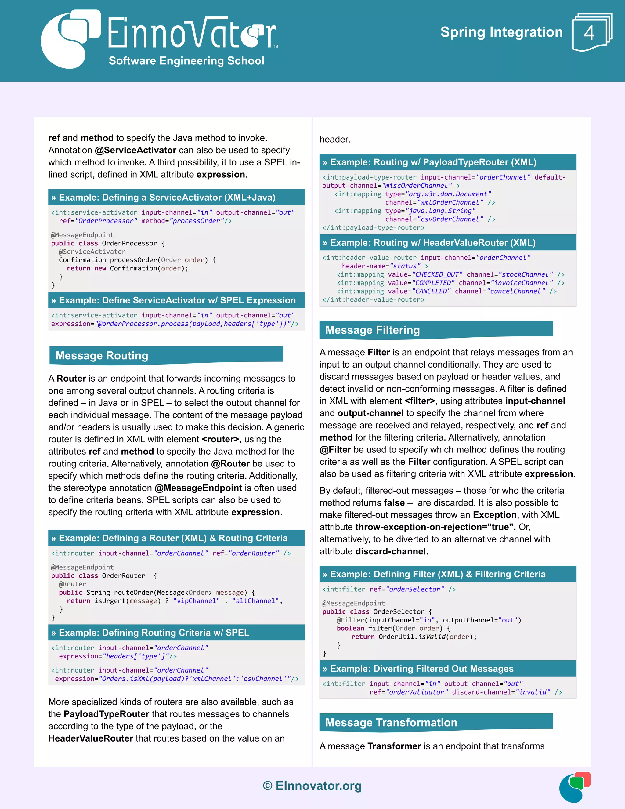 © EInnovator.org
Spring Integration
ref and method to specify the Java method to invoke.
Annotation @ServiceActivator can also be used to specify
which method to invoke. A third possibility, it to use a SPEL in-
lined script, defined in XML attribute expression.
» Example: Defining a ServiceActivator (XML+Java)
<int:service-activator input-channel="in" output-channel="out"
ref="OrderProcessor" method="processOrder"/>
@MessageEndpoint
public class OrderProcessor {
@ServiceActivator
Confirmation processOrder(Order order) {
return new Confirmation(order);
}
}
» Example: Define ServiceActivator w/ SPEL Expression
<int:service-activator input-channel="in" output-channel="out"
expression="@orderProcessor.process(payload,headers['type'])"/>
A Router is an endpoint that forwards incoming messages to
one among several output channels. A routing criteria is
defined – in Java or in SPEL – to select the output channel for
each individual message. The content of the message payload
and/or headers is usually used to make this decision. A generic
router is defined in XML with element <router>, using the
attributes ref and method to specify the Java method for the
routing criteria. Alternatively, annotation @Router be used to
specify which methods define the routing criteria. Additionally,
the stereotype annotation @MessageEndpoint is often used
to define criteria beans. SPEL scripts can also be used to
specify the routing criteria with XML attribute expression.
» Example: Defining a Router (XML) & Routing Criteria
<int:router input-channel="orderChannel" ref="orderRouter" />
@MessageEndpoint
public class OrderRouter {
@Router
public String routeOrder(Message<Order> message) {
return isUrgent(message) ? "vipChannel" : "altChannel";
}
}
» Example: Defining Routing Criteria w/ SPEL
<int:router input-channel="orderChannel"
expression="headers['type']"/>
<int:router input-channel="orderChannel"
expression="Orders.isXml(payload)?'xmlChannel':'csvChannel'"/>
More specialized kinds of routers are also available, such as
the PayloadTypeRouter that routes messages to channels
according to the type of the payload, or the
HeaderValueRouter that routes based on the value on an
header.
» Example: Routing w/ PayloadTypeRouter (XML)
<int:payload-type-router input-channel="orderChannel" default-
output-channel="miscOrderChannel" >
<int:mapping type="org.w3c.dom.Document"
channel="xmlOrderChannel" />
<int:mapping type="java.lang.String"
channel="csvOrderChannel" />
</int:payload-type-router>
» Example: Routing w/ HeaderValueRouter (XML)
<int:header-value-router input-channel="orderChannel"
header-name="status" >
<int:mapping value="CHECKED_OUT" channel="stockChannel" />
<int:mapping value="COMPLETED" channel="invoiceChannel" />
<int:mapping value="CANCELED" channel="cancelChannel" />
</int:header-value-router>
A message Filter is an endpoint that relays messages from an
input to an output channel conditionally. They are used to
discard messages based on payload or header values, and
detect invalid or non-conforming messages. A filter is defined
in XML with element <filter>, using attributes input-channel
and output-channel to specify the channel from where
message are received and relayed, respectively, and ref and
method for the filtering criteria. Alternatively, annotation
@Filter be used to specify which method defines the routing
criteria as well as the Filter configuration. A SPEL script can
also be used as filtering criteria with XML attribute expression.
By default, filtered-out messages – those for who the criteria
method returns false – are discarded. It is also possible to
make filtered-out messages throw an Exception, with XML
attribute throw-exception-on-rejection="true". Or,
alternatively, to be diverted to an alternative channel with
attribute discard-channel.
» Example: Defining Filter (XML) & Filtering Criteria
<int:filter ref="orderSelector" />
@MessageEndpoint
public class OrderSelector {
@Filter(inputChannel="in", outputChannel="out")
boolean filter(Order order) {
return OrderUtil.isValid(order);
}
}
» Example: Diverting Filtered Out Messages
<int:filter input-channel="in" output-channel="out"
ref="orderValidator" discard-channel="invalid" />
A message Transformer is an endpoint that transforms
Software Engineering School
4
Message Routing
Message Filtering
Message Transformation
 