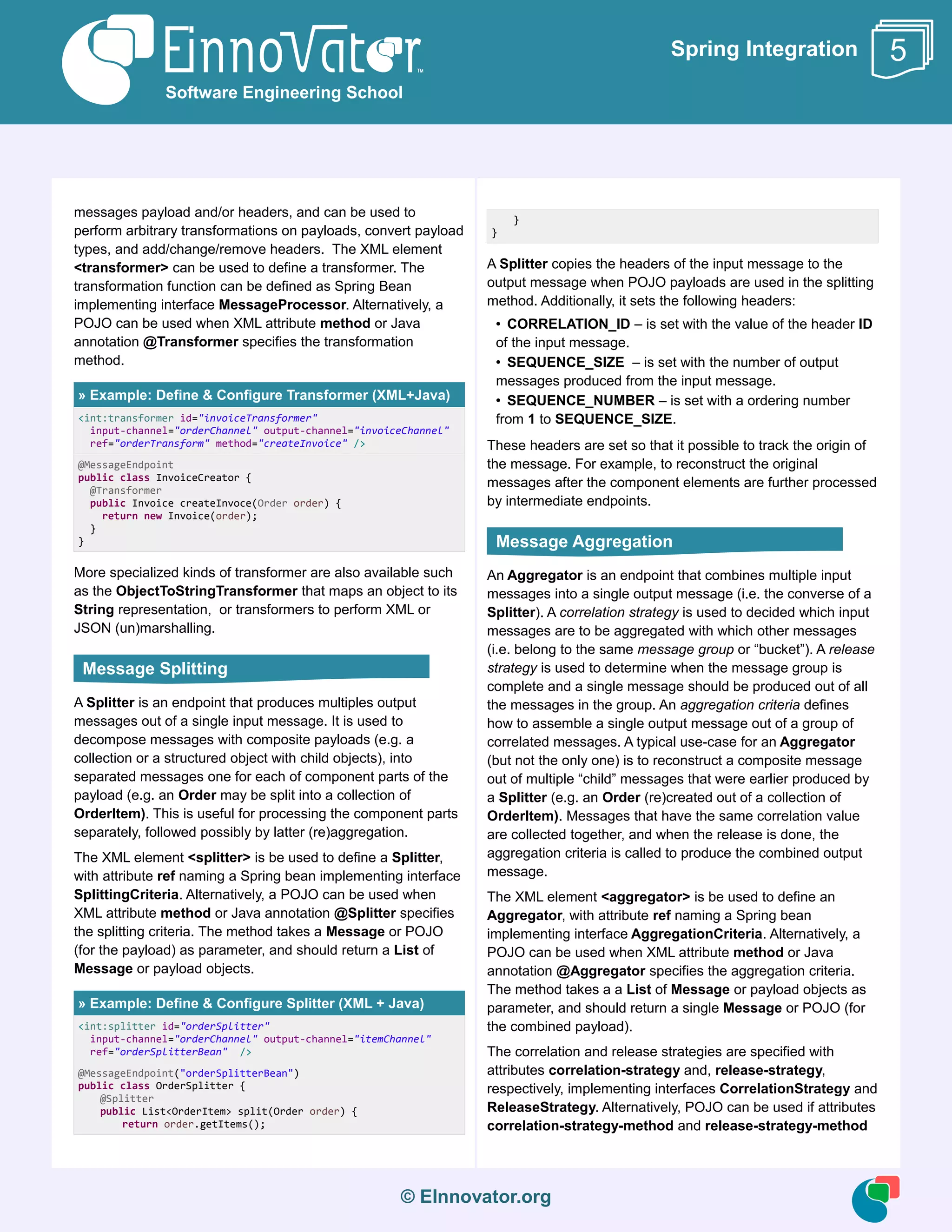 © EInnovator.org
Spring Integration
messages payload and/or headers, and can be used to
perform arbitrary transformations on payloads, convert payload
types, and add/change/remove headers. The XML element
<transformer> can be used to define a transformer. The
transformation function can be defined as Spring Bean
implementing interface MessageProcessor. Alternatively, a
POJO can be used when XML attribute method or Java
annotation @Transformer specifies the transformation
method.
» Example: Define & Configure Transformer (XML+Java)
<int:transformer id="invoiceTransformer"
input-channel="orderChannel" output-channel="invoiceChannel"
ref="orderTransform" method="createInvoice" />
@MessageEndpoint
public class InvoiceCreator {
@Transformer
public Invoice createInvoce(Order order) {
return new Invoice(order);
}
}
More specialized kinds of transformer are also available such
as the ObjectToStringTransformer that maps an object to its
String representation, or transformers to perform XML or
JSON (un)marshalling.
A Splitter is an endpoint that produces multiples output
messages out of a single input message. It is used to
decompose messages with composite payloads (e.g. a
collection or a structured object with child objects), into
separated messages one for each of component parts of the
payload (e.g. an Order may be split into a collection of
OrderItem). This is useful for processing the component parts
separately, followed possibly by latter (re)aggregation.
The XML element <splitter> is be used to define a Splitter,
with attribute ref naming a Spring bean implementing interface
SplittingCriteria. Alternatively, a POJO can be used when
XML attribute method or Java annotation @Splitter specifies
the splitting criteria. The method takes a Message or POJO
(for the payload) as parameter, and should return a List of
Message or payload objects.
» Example: Define & Configure Splitter (XML + Java)
<int:splitter id="orderSplitter"
input-channel="orderChannel" output-channel="itemChannel"
ref="orderSplitterBean" />
@MessageEndpoint("orderSplitterBean")
public class OrderSplitter {
@Splitter
public List<OrderItem> split(Order order) {
return order.getItems();
}
}
A Splitter copies the headers of the input message to the
output message when POJO payloads are used in the splitting
method. Additionally, it sets the following headers:
• CORRELATION_ID – is set with the value of the header ID
of the input message.
• SEQUENCE_SIZE – is set with the number of output
messages produced from the input message.
• SEQUENCE_NUMBER – is set with a ordering number
from 1 to SEQUENCE_SIZE.
These headers are set so that it possible to track the origin of
the message. For example, to reconstruct the original
messages after the component elements are further processed
by intermediate endpoints.
An Aggregator is an endpoint that combines multiple input
messages into a single output message (i.e. the converse of a
Splitter). A correlation strategy is used to decided which input
messages are to be aggregated with which other messages
(i.e. belong to the same message group or “bucket”). A release
strategy is used to determine when the message group is
complete and a single message should be produced out of all
the messages in the group. An aggregation criteria defines
how to assemble a single output message out of a group of
correlated messages. A typical use-case for an Aggregator
(but not the only one) is to reconstruct a composite message
out of multiple “child” messages that were earlier produced by
a Splitter (e.g. an Order (re)created out of a collection of
OrderItem). Messages that have the same correlation value
are collected together, and when the release is done, the
aggregation criteria is called to produce the combined output
message.
The XML element <aggregator> is be used to define an
Aggregator, with attribute ref naming a Spring bean
implementing interface AggregationCriteria. Alternatively, a
POJO can be used when XML attribute method or Java
annotation @Aggregator specifies the aggregation criteria.
The method takes a a List of Message or payload objects as
parameter, and should return a single Message or POJO (for
the combined payload).
The correlation and release strategies are specified with
attributes correlation-strategy and, release-strategy,
respectively, implementing interfaces CorrelationStrategy and
ReleaseStrategy. Alternatively, POJO can be used if attributes
correlation-strategy-method and release-strategy-method
Software Engineering School
5
Message Splitting
Message Aggregation
 