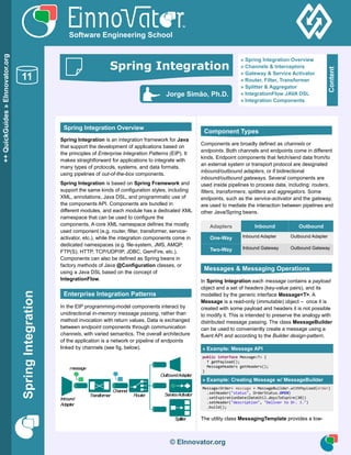 Asynchronous Processing
SpringIntegration
© EInnovator.org
Spring Integration is an integration framework for Java
that support the development of applications based on
the principles of Enterprise Integration Patterns (EIP). It
makes straightforward for applications to integrate with
many types of protocols, systems, and data formats,
using pipelines of out-of-the-box components.
Spring Integration is based on Spring Framework and
support the same kinds of configuration styles, including
XML, annotations, Java DSL, and programmatic use of
the components API. Components are bundled in
different modules, and each module has a dedicated XML
namespace that can be used to configure the
components. A core XML namespace defines the mostly
used component (e.g. router, filter, transformer, service-
activator, etc.), while the integration components come in
dedicated namespaces (e.g. file-system, JMS, AMQP,
FTP(S), HTTP, TCP/UDP/IP, JDBC, GemFire, etc.).
Components can also be defined as Spring beans in
factory methods of Java @Configuration classes, or
using a Java DSL based on the concept of
IntegrationFlow.
In the EIP programming-model components interact by
unidirectional in-memory message passing, rather than
method invocation with return values. Data is exchanged
between endpoint components through communication
channels, with varied semantics. The overall architecture
of the application is a network or pipeline of endpoints
linked by channels (see fig. below).
Components are broadly defined as channels or
endpoints. Both channels and endpoints come in different
kinds. Endpoint components that fetch/send data from/to
an external system or transport protocol are designated
inbound/outbound adapters, or if bidirectional
inbound/outbound gateways. Several components are
used inside pipelines to process data, including: routers,
filters, transformers, splitters and aggregators. Some
endpoints, such as the service-activator and the gateway,
are used to mediate the interaction between pipelines and
other Java/Spring beans.
Adapters Inbound Outbound
One-Way Inbound Adapter Outbound Adapter
Two-Way Inbound Gateway Outbound Gateway
In Spring Integration each message contains a payload
object and a set of headers (key-value pairs), and its
modelled by the generic interface Message<T>. A
Message is a read-only (immutable) object – once it is
created with some payload and headers it is not possible
to modify it. This is intended to preserve the analogy with
distributed message passing. The class MessageBuilder
can be used to conveniently create a message using a
fluent API and according to the Builder design-pattern.
» Example: Message API
public interface Message<T> {
T getPayload();
MessageHeaders getHeaders();
}
» Example: Creating Message w/ MessageBuilder
Message<Order> message = MessageBuilder.withPayload(order)
.setHeader("status", OrderStatus.OPEN)
.setExpirationDate(DateUtil.daysToExpire(30))
.setHeader("description", "Deliver to Dr. J.")
.build();
The utility class MessagingTemplate provides a low-
© EInnovator.org
++QuickGuides»EInnovator.org
11
Software Engineering School
Spring Integration Overview
Enterprise Integration Patterns
Component Types
Messages & Messaging Operations
Content
» Spring Integration Overview
» Channels & Interceptors
» Gateway & Service Activator
» Router, Filter, Transformer
» Splitter & Aggregator
» IntegrationFlow JAVA DSL
» Integration Components
Jorge Simão, Ph.D.
Spring Integration
 