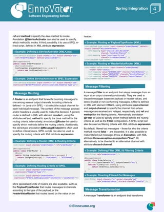 © EInnovator.org
Spring Integration
ref and method to specify the Java method to invoke.
Annotation @ServiceActivator can also be used to specify
which method to invoke. A third possibility, it to use a SPEL in-
lined script, defined in XML attribute expression.
» Example: Defining a ServiceActivator (XML+Java)
<int:service-activator input-channel="in" output-channel="out"
ref="OrderProcessor" method="processOrder"/>
@MessageEndpoint
public class OrderProcessor {
@ServiceActivator
Confirmation processOrder(Order order) {
return new Confirmation(order);
}
}
» Example: Define ServiceActivator w/ SPEL Expression
<int:service-activator input-channel="in" output-channel="out"
expression="@orderProcessor.process(payload,headers['type'])"/>
A Router is an endpoint that forwards incoming messages to
one among several output channels. A routing criteria is
defined – in Java or in SPEL – to select the output channel for
each individual message. The content of the message payload
and/or headers is usually used to make this decision. A generic
router is defined in XML with element <router>, using the
attributes ref and method to specify the Java method for the
routing criteria. Alternatively, annotation @Router be used to
specify which methods define the routing criteria. Additionally,
the stereotype annotation @MessageEndpoint is often used
to define criteria beans. SPEL scripts can also be used to
specify the routing criteria with XML attribute expression.
» Example: Defining a Router (XML) & Routing Criteria
<int:router input-channel="orderChannel" ref="orderRouter" />
@MessageEndpoint
public class OrderRouter {
@Router
public String routeOrder(Message<Order> message) {
return isUrgent(message) ? "vipChannel" : "altChannel";
}
}
» Example: Defining Routing Criteria w/ SPEL
<int:router input-channel="orderChannel"
expression="headers['type']"/>
<int:router input-channel="orderChannel"
expression="Orders.isXml(payload)?'xmlChannel':'csvChannel'"/>
More specialized kinds of routers are also available, such as
the PayloadTypeRouter that routes messages to channels
according to the type of the payload, or the
HeaderValueRouter that routes based on the value on an
header.
» Example: Routing w/ PayloadTypeRouter (XML)
<int:payload-type-router input-channel="orderChannel" default-
output-channel="miscOrderChannel" >
<int:mapping type="org.w3c.dom.Document"
channel="xmlOrderChannel" />
<int:mapping type="java.lang.String"
channel="csvOrderChannel" />
</int:payload-type-router>
» Example: Routing w/ HeaderValueRouter (XML)
<int:header-value-router input-channel="orderChannel"
header-name="status" >
<int:mapping value="CHECKED_OUT" channel="stockChannel" />
<int:mapping value="COMPLETED" channel="invoiceChannel" />
<int:mapping value="CANCELED" channel="cancelChannel" />
</int:header-value-router>
A message Filter is an endpoint that relays messages from an
input to an output channel conditionally. They are used to
discard messages based on payload or header values, and
detect invalid or non-conforming messages. A filter is defined
in XML with element <filter>, using attributes input-channel
and output-channel to specify the channel from where
message are received and relayed, respectively, and ref and
method for the filtering criteria. Alternatively, annotation
@Filter be used to specify which method defines the routing
criteria as well as the Filter configuration. A SPEL script can
also be used as filtering criteria with XML attribute expression.
By default, filtered-out messages – those for who the criteria
method returns false – are discarded. It is also possible to
make filtered-out messages throw an Exception, with XML
attribute throw-exception-on-rejection="true". Or,
alternatively, to be diverted to an alternative channel with
attribute discard-channel.
» Example: Defining Filter (XML) & Filtering Criteria
<int:filter ref="orderSelector" />
@MessageEndpoint
public class OrderSelector {
@Filter(inputChannel="in", outputChannel="out")
boolean filter(Order order) {
return OrderUtil.isValid(order);
}
}
» Example: Diverting Filtered Out Messages
<int:filter input-channel="in" output-channel="out"
ref="orderValidator" discard-channel="invalid" />
A message Transformer is an endpoint that transforms
Software Engineering School
4
Message Routing
Message Filtering
Message Transformation
 