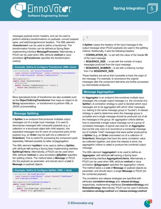 © EInnovator.org
Spring Integration
messages payload and/or headers, and can be used to
perform arbitrary transformations on payloads, convert payload
types, and add/change/remove headers. The XML element
<transformer> can be used to define a transformer. The
transformation function can be defined as Spring Bean
implementing interface MessageProcessor. Alternatively, a
POJO can be used when XML attribute method or Java
annotation @Transformer specifies the transformation
method.
» Example: Define & Configure Transformer (XML+Java)
<int:transformer id="invoiceTransformer"
input-channel="orderChannel" output-channel="invoiceChannel"
ref="orderTransform" method="createInvoice" />
@MessageEndpoint
public class InvoiceCreator {
@Transformer
public Invoice createInvoce(Order order) {
return new Invoice(order);
}
}
More specialized kinds of transformer are also available such
as the ObjectToStringTransformer that maps an object to its
String representation, or transformers to perform XML or
JSON (un)marshalling.
A Splitter is an endpoint that produces multiples output
messages out of a single input message. It is used to
decompose messages with composite payloads (e.g. a
collection or a structured object with child objects), into
separated messages one for each of component parts of the
payload (e.g. an Order may be split into a collection of
OrderItem). This is useful for processing the component parts
separately, followed possibly by latter (re)aggregation.
The XML element <splitter> is be used to define a Splitter,
with attribute ref naming a Spring bean implementing interface
SplittingCriteria. Alternatively, a POJO can be used when
XML attribute method or Java annotation @Splitter specifies
the splitting criteria. The method takes a Message or POJO
(for the payload) as parameter, and should return a List of
Message or payload objects.
» Example: Define & Configure Splitter (XML + Java)
<int:splitter id="orderSplitter"
input-channel="orderChannel" output-channel="itemChannel"
ref="orderSplitterBean" />
@MessageEndpoint("orderSplitterBean")
public class OrderSplitter {
@Splitter
public List<OrderItem> split(Order order) {
return order.getItems();
}
}
A Splitter copies the headers of the input message to the
output message when POJO payloads are used in the splitting
method. Additionally, it sets the following headers:
• CORRELATION_ID – is set with the value of the header ID
of the input message.
• SEQUENCE_SIZE – is set with the number of output
messages produced from the input message.
• SEQUENCE_NUMBER – is set with a ordering number
from 1 to SEQUENCE_SIZE.
These headers are set so that it possible to track the origin of
the message. For example, to reconstruct the original
messages after the component elements are further processed
by intermediate endpoints.
An Aggregator is an endpoint that combines multiple input
messages into a single output message (i.e. the converse of a
Splitter). A correlation strategy is used to decided which input
messages are to be aggregated with which other messages
(i.e. belong to the same message group or “bucket”). A release
strategy is used to determine when the message group is
complete and a single message should be produced out of all
the messages in the group. An aggregation criteria defines
how to assemble a single output message out of a group of
correlated messages. A typical use-case for an Aggregator
(but not the only one) is to reconstruct a composite message
out of multiple “child” messages that were earlier produced by
a Splitter (e.g. an Order (re)created out of a collection of
OrderItem). Messages that have the same correlation value
are collected together, and when the release is done, the
aggregation criteria is called to produce the combined output
message.
The XML element <aggregator> is be used to define an
Aggregator, with attribute ref naming a Spring bean
implementing interface AggregationCriteria. Alternatively, a
POJO can be used when XML attribute method or Java
annotation @Aggregator specifies the aggregation criteria.
The method takes a a List of Message or payload objects as
parameter, and should return a single Message or POJO (for
the combined payload).
The correlation and release strategies are specified with
attributes correlation-strategy and, release-strategy,
respectively, implementing interfaces CorrelationStrategy and
ReleaseStrategy. Alternatively, POJO can be used if attributes
correlation-strategy-method and release-strategy-method
Software Engineering School
5
Message Splitting
Message Aggregation
 