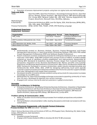 Vikram Malik Page 2 of 4
 Execution of process improvement projects using lean six sigma tools and methodologies.
Tools and Skills
Tools: OpenText BPM, OpenText ProVision / Knowledge Exchange Server, OpenText
Assure, Minitab, System Architect, IBM Rational Rose, IBM Rational Requisite
Pro, Cordys BPM, Borland Caliber RM, HPE ALM, Panviva SupportPoint, MS
Project, SharePoint, Microsoft Visio, MS-Office, Qlikview,
Methodologies
& Standards: Enterprise Architecture,BPM, Lean Six Sigma, SOA, Web Services,BPMN, BPEL,
XML, UML, Agile, PMI PMBOK
Process Frameworks: APQC, SCOR, TSIA, TOGAF, eTOM, HPE Modeling Language
Professional Experience
Employment Summary:
Organization Employment Period Role/Designation
HPE, India Oct 2010 – Present Process Architect and
Administrator
KPIT Cummins Infosystems Ltd., Pune,
India
Feb 2009 – Sep 2010 Functional Consultant
Tech Mahindra Ltd, Noida, India Jan 2007 – Jan 2009 Process Designer
Bharti Airtel Lt.d India Nov 2004- Dec 2007 Zonal CSO
Profile
 Predominantly worked on Business Analysis, Business Process Management and Project
Management roles during 11+ years long career in Enterprise Systems, CRM, SCM, PMI trained
Project Management Professional (PMP) and Software Quality Professional.
 Recent endeavors involved contributing towards the Enterprise Architecture for a world-wide
multi-year multi-million dollar BPM program with savings of tens of millions of dollars already
achieved as result of significant process simplification and improvements. Responsible for
defining BPM Standards & Guidelines, Business Process design from Customer Experience
perspective, integration of key Business Specifications like Metrics and KPIs and Customer
Experience and Business Requirements at process level. Align End to End Business Model with
APQC framework. Participate in process communities, adopt industry standard practices and
frameworks like SCOR, APQC, SOA, eTOM for designing self-service, touch point agnostic
customer support processesand enterprise architecture for front end customer support and back
end order management and supply chain processes.
 Developed dynamic innovative process solutions using various tools for easy access to process
knowledge by non-BPM users
 Administrator for OpenText knowledge exchange environment supporting community of more
than 30 users. Developed & imparted new version trainings.
 Engaged with various internal & external customers in global environment.
Strengths
Enterprise Architecture & Modeling:
 Enterprise Architecture: Developing Enterprise Business Architecture, integration of Application
and Data Architecture with Business Architecture Business Process Analysis and Modeling
using industry standard frameworks and tools such as OpenText ProVision, IBM Rational
System Architect, AquaLogic BPM, Bizagi, IBM Blueworks, Cordys BPM.
Problem solving & Communication skills:
 Ability to visualize end-to-end business processes from multiple perspectives and problem
scenarios.
 Strong facilitation and presentation skills; leading discussions and break-out sessions with key
stakeholders.
Major Professional Engagements with Hewlett Packard Enterprise:
Process Architect for HPE (Oct 2010 – till date)
Client: Various Business Units and functions of HPE viz, PPS Supply Chain, Marketing, EG, Sales Comp,
Indigo, HPE Software, Sale Operations
Responsibilities
 Establish process framework
 Engage with Process Analyst & SMEs to develop AS-IS & TO-BE processes
 