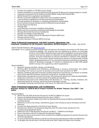 Vikram Malik Page 3 of 4
 Provide consultation on TO-BE process design
 Perform simulation on process performance & propose TO-BE process design based on results
 Integrate requirements into models & publish BRD & Caliber/ALM upload files
 Define blueprint for application development
 Monitor successful application rollout and user acceptance testing
 Lead modeling engagement with Business lead & stakeholders
 Provide guidance to modelers on modeling standards & methodology
 Ensure proper process change control is followed across projects
 Project Resource Planning
 Manage VOC
 Lead definition of process modeling methodology
 Define and roll out process modeling methodology & standards
 Manage BU domain & process repositories
 Manage knowledge content lifecycle
 Primary user support contact for Opentext ProVision (BPM tool)
 Manage access control
 Conduct Opentext ProVision (BPM) trainings
Major Professional Engagements with KPIT Cummins Infosystems Ltd:
Functional Consultant for HP Consumer Operations, ASTRO2 program (Feb 2009 – Sep 2010)
Client: Hewlett-Packard, USA (www.hp.com)
Description: It is a global business program that will improve the delivery of services to HP clients and
customers globally. The program has the objectives to deliver an enhanced
common set of differentiated support experience capabilities across allcustomer
support touch points, based on utilization of standardized, global HP business
process, and wise integration of industry standard IT solutions with select HP
applications. The process design framework is based on fundamentals of SCOR
model. Modeling framework is a customized Enterprise Architecture framework
called HP Modeling Language. IT solution is implemented on SAP-CRM global
platform along with supporting custom applications.
Responsibilities:
 Business Process Analysis, Design and Modeling.
 Defining BPM Standards and Guidelines, participating in process communities and gather
knowledge from various sources to develop and evolve best practices for BPM
 Aligning modeling approach towards Customer Experience and Service orientation to achieve
touch point agnostic business processes designed as reusable services.
 Stakeholder management across the levels, interacting with global and regional stakeholders,
achieving consensus on process design from global perspective.
 Facilitating discussions and collaborating with Business, IT, Training, Quality, Analytics and
Reporting teams for training, mentoring and knowledge sharing.
 Knowledge Exchange administrator and trainer for Opentext ProVision (BPM) tool
Major Professional Engagements with TechMahindra:
Business Analyst for ISDN & MPLS Product Portfolio for British Telecom (Jan 2007 – Jan
2009)
Responsibilities:
Define the E2E ASIS Business Process for UK MPLS fulfillment & repair.
Capture & Validate Requirements from the client ( BTGS )
Analyze the business needs of the client to help identify business problems and facilitate
strategic Design.
Define the Current Pain Areas , Identify the gaps in the Process by close interaction with the
Business
Convert the Requirements in the form of User Stories
Develop User Stories into Sequence Diagrams with the help of Visio, Borland for the
Component development teams
Define the E2E To-Be Business Process for UK MPLS – Fulfilment and Repair
Close interaction with the Component development teams.
Manage the End to End Launch of the product from CS&NO perspective (Customer Service and
network operations).
To ensure that Service Delivery and Service Assurance processes are rolled out effectively.
To Budget the overall costs in the Business case. Both Capex and Opex cost included.
 