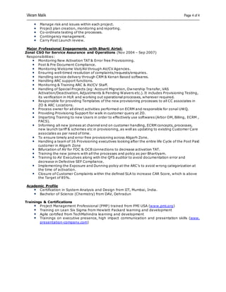 Vikram Malik Page 4 of 4
Manage risk and issues within each project.
Project plan creation, monitoring and reporting.
Co-ordinate testing of the processes.
Contingency management.
Carry Post Launch review.
Major Professional Engagements with Bharti Airtel:
Zonal CSO for Service Assurance and Operations (Nov 2004 – Sep 2007)
Responsibilities:
Monitoring New Activation TAT & Error free Provisioining.
Post & Pre Document Compliance.
Monitoring Welcome Visit/AV through AV/CV Agencies.
Ensuring well-timed resolution of complaints/requests/enquiries.
Handling service delivery through CRM & Kenan Based softwares.
Handling ARC support functions.
Monitoring & Training ARC & AV/CV Staff.
Handling of Special Projects (eg: Account Migration, Ownership Transfer, VAS
Activation/Deactivation, Adjustments & Pending Waivers etc.). It includes Provisioning Testing,
its verification in HLR and working out operational processes, wherever required.
Responsible for providing Templates of the new provisioning processes to all CC associates in
ZO & ARC Locations.
Process owner for all direct activities performed on ECRM and responsible for zonal UWQ.
Providing Provisionig Support for walk in customer query at ZO.
Imparting Training to new Users in order to effectively use softwares (Arbor OM, Billing, ECRM ,
PACS).
Informing all new joinees at channel end on customer handling, ECRM concepts, processes,
new launch tariff & schemes etc in provisioning, as well as updating to existing Customer Care
associates as per need of time.
To ensure timely and error free provisioning across Aligarh Zone.
Handling a team of 16 Provisioning executives looking after the entire life Cycle of the Post Paid
customer in Aligarh Zone
Bifurcation of AV for FOC & OCB connections to decrease activation TAT.
Training the new joiners with all the processes and policy as per Bhartiyam.
Training to AV Executives along with the QFS auditor to avoid documentation error and
decrease in Defective SEF Compliance.
Implementing the Exposure and Dunning policy at the ARC’s to avoid wrong categorization at
the time of activation.
Closure of Customer Complaints within the defined SLA to increase CAR Score, which is above
the Target of 85%.
Academic Profile
Certification in System Analysis and Design from IIT, Mumbai, India.
Bachelor of Science (Chemistry) from DAV, Dehradun
Trainings & Certifications
Project Management Professional (PMP) trained from PMI USA (www.pmi.org)
Training on Lean Six Sigma from Hewlett Packard learning and development
Agile certified from TechMahindra learning and development
Trainings on executive presence, high impact communication and presentation skills (www.
presentation-company.com)
 