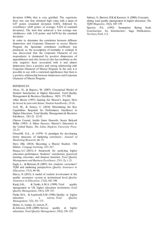 deviation 0.996), that is very gratified. The «egotism»
facet was one that obtained high value with a mean of
6.07 points (standard deviation 8.667), followed by
«snobbery» (4.69 points of average; 8.224 of standard
deviation). The item that achieved a low average was
«boldness» with 3.10 points and 0.670 for the standard
deviation.
In order to determine the correlation between different
dimensions and Corporate Character to assess Master
Program the Spearman correlation coefficient was
produced, as the assumption of normality is violated. It
was discovered that the Corporate Character of our
respondents is dominated by positive dimensions of
agreeableness and chic, however chic has snobbery as the
only negative facet associated with it and almost
dimensions have a positive and strong relationship with
Corporate Character of Master Program. In the end, it is
possible to say with a statistical significance that there is
a positive relationship between dimensions and Corporate
Character of Master Program.
REFERENCES
Alves, H., & Raposo, M. (2007). Conceptual Model of
Student Satisfaction in Higher Education. Total Quality
Management & Business Excellence, 18(5): 571-588.
Allen Brown (1997). Gaining the Master’s degree: How
do invest in your own future. Student handbooks, 15-16.
Asif, M., & Searcy; C. (2014). Determining the Key
Capabilities Required for Performance Excellence in
Higher Education. Total Quality Management & Business
Excellence, 25(1-2): 22-35.
Clinton Conrad, Jenifer Grant Haworth, Susan Bolyard
Millar (1993). A Silent Success: Master’s Education in
the United States. The Johns Hopkins University Press,
24-25.
Churchill, G.A., Jr. (1979) ‘A paradigm for developing
better measures of marketing constructs’, Journal of
Marketing Research, 64–73.
Dave Ellis (2014). Becoming a Master Student. 15th
Edition. Cengage learning, 265-267.
Duque, L.C. (2013). A framework for analyzing higher
education performance: Students’ satisfaction, perceived
learning outcomes, and dropout intention. Total Quality
Management and Business Excellence, 25(1–2), 1–21.
Eagle, L., & Brennan, R. (2007). Are students customers?
TQM and marketing perspectives. Quality Assurance in
Education, 15(1), 44–60.
Elassy, N. (2013). A model of student involvement in the
quality assurance system at institutional level. Quality
Assurance in Education, 21(2), 162–198.
Kanji, G.K., & Tambi, A.M.A. (1999). Total quality
management in UK higher education institutions. Total
Quality Management, 10(1), 129–153.
Owlia, M.S., & Aspinwall, E.M. (1996). Quality in higher
education – a survey. Total Quality
Management, 7(2), 161–171.
Quinn, A., Lemay, G., Larsen, P.,
& Johnson, D.M. (2009). Service quality in higher
education. Total Quality Management, 20(2), 139–152.
Sahney, S., Banwet, D.K.& Karunes, S. (2004). Conceptu
alizing total quality management in higher education. The
TQM Magazine, 16(2), 145–159.
Spector, P.E. (1992) ‘Summation Rating Scale
Construction: An Introduction’, Sage Publications,
Newbury Park, CA.
 