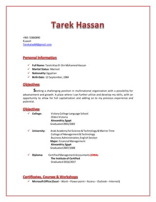 +965 55860890
Kuwait
Tarekalaa84@gmail.com
 Full Name: TarekAlaa El-DinMohamedHassan
 Marital Status: Married
 Nationality:Egyptian
 Birth Date: 13 September,1984
Seeking a challenging position in multinational organization with a possibility for
advancement and growth. A place where I can further utilize and develop my skills, with an
opportunity to allow for full capitalization and adding on to my previous experience and
potential.
 College: VictoryCollege Language School
OldenVictoria
Alexandria,Egypt
Graduated2001/2002
 University: Arab AcademyforScience &Technology&Marine Time
College of Management&Technology
BusinessAdministration,EnglishSection
Major: Financial Management
Alexandria,Egypt
Graduated2007/2008
 Diploma: Certified ManagementAccountants(CMA)
The Institute of Certified
Graduated2016/2017
 MicrosoftOffice (Excel – Word – Powerpoint– Access– Outlook – Internet)
 