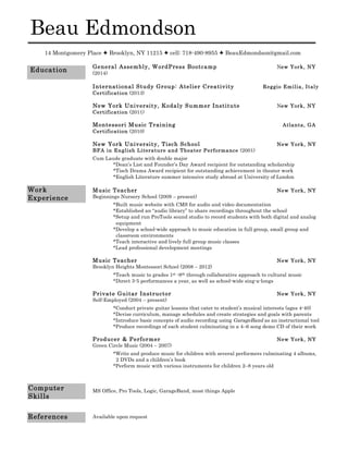 Beau Edmondson
14 Montgomery Place  Brooklyn, NY 11215  cell: 718-490-8955  BeauEdmondson@gmail.com
General Assembly, WordPress Bootcamp New York, NY
(2014)
International Study Group: Atelier Creativity Reggio Emilia, Italy
Certification (2013)
New York University, Kodaly Summer Institute New York, NY
Certification (2011)
Montessori Music Training Atlanta, GA
Certification (2010)
New York University, Tisch School New York, NY
BFA in English Literature and Theater Performance (2001)
Cum Laude graduate with double major
*Dean’s List and Founder’s Day Award recipient for outstanding scholarship
*Tisch Drama Award recipient for outstanding achievement in theater work
*English Literature summer intensive study abroad at University of London
Music Teacher New York, NY
Beginnings Nursery School (2009 – present)
*Built music website with CMS for audio and video documentation
*Established an “audio library” to share recordings throughout the school
*Setup and run ProTools sound studio to record students with both digital and analog
equipment
*Develop a school-wide approach to music education in full group, small group and
classroom environments
*Teach interactive and lively full group music classes
*Lead professional development meetings
Music Teacher New York, NY
Brooklyn Heights Montessori School (2008 – 2012)
*Teach music to grades 1st -8th through collaborative approach to cultural music
*Direct 3-5 performances a year, as well as school-wide sing-a-longs
Private Guitar Instructor New York, NY
Self-Employed (2004 – present)
*Conduct private guitar lessons that cater to student’s musical interests (ages 4-40)
*Devise curriculum, manage schedules and create strategies and goals with parents
*Introduce basic concepts of audio recording using GarageBand as an instructional tool
*Produce recordings of each student culminating in a 4–6 song demo CD of their work
Producer & Performer New York, NY
Green Circle Music (2004 – 2007)
*Write and produce music for children with several performers culminating 4 albums,
2 DVDs and a children’s book
*Perform music with various instruments for children 2–8 years old
MS Office, Pro Tools, Logic, GarageBand, most things Apple
Available upon request
Work
Experience
Computer
Skills
Education
References
 