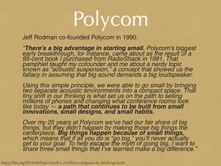 Polycom
Jeff Rodman co-founded Polycom in 1990.
“There’s a big advantage in starting small. Polycom’s biggest
early breakthrough, for instance, came about as the result of a
95-cent book I purchased from RadioShack in 1991. That
pamphlet taught my cofounder and me about a nerdy topic
known as “acoustic suspension,” a concept that showed us the
fallacy in assuming that big sound demands a big loudspeaker.
Using this simple principle, we were able to go small by bringing
two separate acoustic environments into a compact space. That
tiny shift in our thinking is what set us on the path to selling
millions of phones and changing what conference rooms look
like today — a path that continues to be built from small
innovations, small designs, and small habits.
Over my 25 years at Polycom we’ve had our fair share of big
things, but they didn’t happen by making those big things the
centerpiece. Big things happen because of small things,
which means that if all you do is “go big,” you’ll never actually
get to your goal. To help escape the myth of going big, I want to
share three small things that I’ve learned make a big difference.”
https://hbr.org/2016/09/how-i-built-a-2-billion-company-by-thinking-small
 