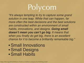 Polycom
“It’s always tempting to try to capture some grand
solution in one leap. While that can happen, far
more often the best decisions and the best solutions
are constructed within an environment of small
habits, innovations, and designs. Going small
doesn’t mean you can’t go big. It means that
when you ﬁnally do get big, there is an excellent
chance for it to become a brilliantly remarkable big.”
• Small Innovations
• Small Designs
• Small Habits
https://hbr.org/2016/09/how-i-built-a-2-billion-company-by-thinking-small
 